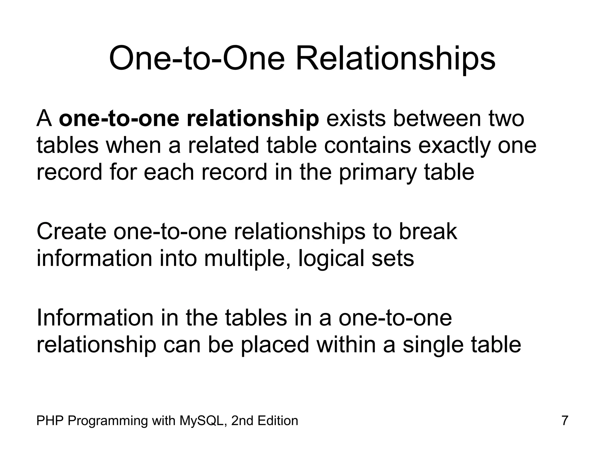 7PHP Programming with MySQL, 2nd Edition One-to-One Relationships A one-to-one relationship exists between two tables when a related table contains exactly one record for each record in the primary table Create one-to-one relationships to break information into multiple, logical sets Information in the tables in a one-to-one relationship can be placed within a single table 