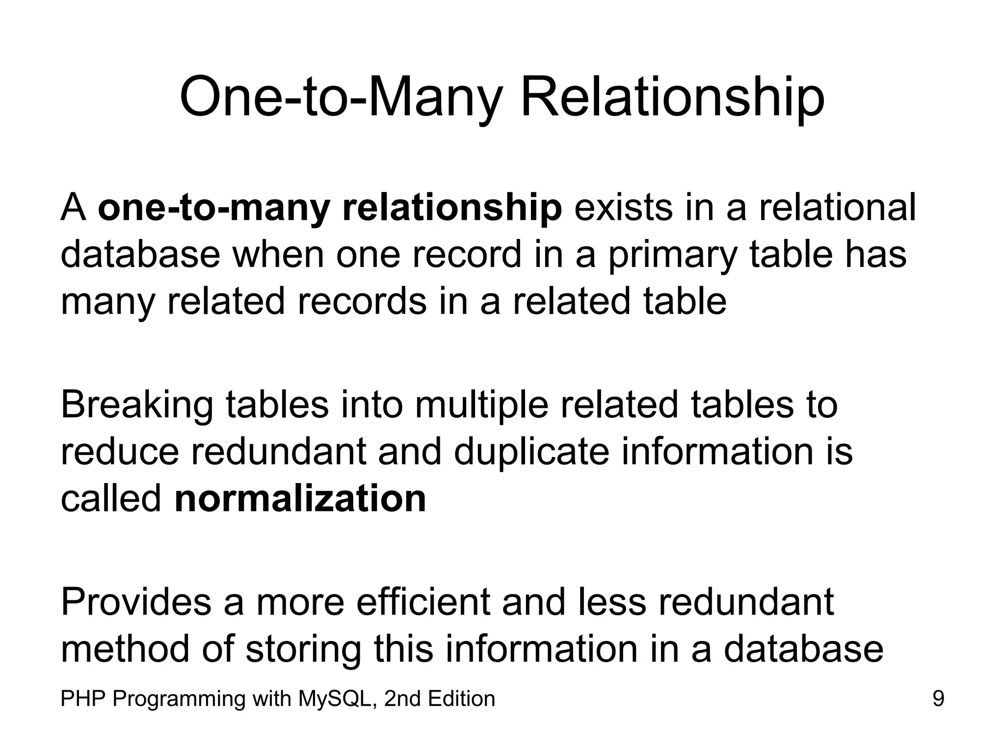 9PHP Programming with MySQL, 2nd Edition One-to-Many Relationship A one-to-many relationship exists in a relational database when one record in a primary table has many related records in a related table Breaking tables into multiple related tables to reduce redundant and duplicate information is called normalization Provides a more efficient and less redundant method of storing this information in a database 