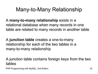 12PHP Programming with MySQL, 2nd Edition
Many-to-Many Relationship
A many-to-many relationship exists in a
relational database when many records in one
table are related to many records in another table
A junction table creates a one-to-many
relationship for each of the two tables in a
many-to-many relationship
A junction table contains foreign keys from the two
tables
 