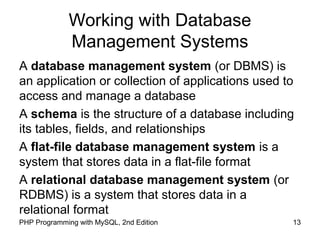 13PHP Programming with MySQL, 2nd Edition
Working with Database
Management Systems
A database management system (or DBMS) is
an application or collection of applications used to
access and manage a database
A schema is the structure of a database including
its tables, fields, and relationships
A flat-file database management system is a
system that stores data in a flat-file format
A relational database management system (or
RDBMS) is a system that stores data in a
relational format
 