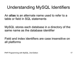 17PHP Programming with MySQL, 2nd Edition
Understanding MySQL Identifiers
An alias is an alternate name used to refer to a
table or field in SQL statements
MySQL stores each database in a directory of the
same name as the database identifier
Field and index identifiers are case insensitive on
all platforms
 