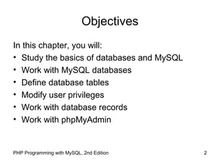 2PHP Programming with MySQL, 2nd Edition
Objectives
In this chapter, you will:
• Study the basics of databases and MySQL
• Work with MySQL databases
• Define database tables
• Modify user privileges
• Work with database records
• Work with phpMyAdmin
 