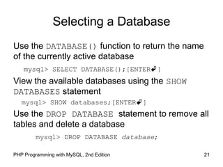 21PHP Programming with MySQL, 2nd Edition
Selecting a Database
Use the DATABASE() function to return the name
of the currently active database
mysql> SELECT DATABASE();[ENTER]
View the available databases using the SHOW
DATABASES statement
mysql> SHOW databases;[ENTER]
Use the DROP DATABASE statement to remove all
tables and delete a database
mysql> DROP DATABASE database;
 