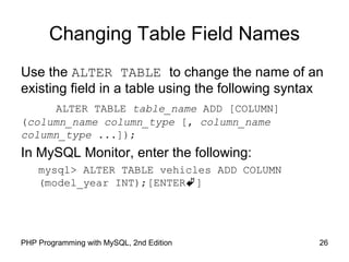 Changing Table Field Names
Use the ALTER TABLE to change the name of an
existing field in a table using the following syntax
ALTER TABLE table_name ADD [COLUMN]
(column_name column_type [, column_name
column_type ...]);
In MySQL Monitor, enter the following:
mysql> ALTER TABLE vehicles ADD COLUMN
(model_year INT);[ENTER]
26PHP Programming with MySQL, 2nd Edition
 
