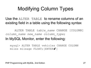 Modifying Column Types
Use the ALTER TABLE to rename columns of an
existing field in a table using the following syntax
ALTER TABLE table_name CHANGE [COLUMN]
column_name new_name column_type;
In MySQL Monitor, enter the following:
mysql> ALTER TABLE vehicles CHANGE COLUMN
miles mileage FLOAT;[ENTER]
27PHP Programming with MySQL, 2nd Edition
 