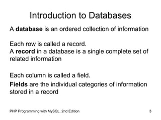 3PHP Programming with MySQL, 2nd Edition
Introduction to Databases
A database is an ordered collection of information
Each row is called a record.
A record in a database is a single complete set of
related information
Each column is called a field.
Fields are the individual categories of information
stored in a record
 