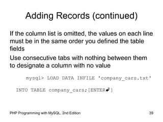 Adding Records (continued)
If the column list is omitted, the values on each line
must be in the same order you defined the table
fields
Use consecutive tabs with nothing between them
to designate a column with no value
mysql> LOAD DATA INFILE 'company_cars.txt'
INTO TABLE company_cars;[ENTER]
39PHP Programming with MySQL, 2nd Edition
 