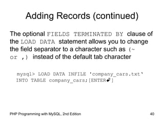 Adding Records (continued)
The optional FIELDS TERMINATED BY clause of
the LOAD DATA statement allows you to change
the field separator to a character such as (~
or ,) instead of the default tab character
mysql> LOAD DATA INFILE 'company_cars.txt‘
INTO TABLE company_cars;[ENTER]
40PHP Programming with MySQL, 2nd Edition
 