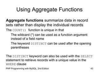 Using Aggregate Functions
Aggregate functions summarize data in record
sets rather than display the individual records
The COUNT() function is unique in that
The wildcard (*) can be used as a function argument
instead of a field name
The keyword DISTINCT can be used after the opening
parentheses
The DISTINCT keyword can also be used with the SELECT
statement to retrieve records with a unique value in the
WHERE clause
43PHP Programming with MySQL, 2nd Edition
 