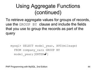 Using Aggregate Functions
(continued)
To retrieve aggregate values for groups of records,
use the GROUP BY clause and include the fields
that you use to group the records as part of the
query
mysql> SELECT model_year, AVG(mileage)
FROM company_cars GROUP BY
model_year;[ENTER]
44PHP Programming with MySQL, 2nd Edition
 