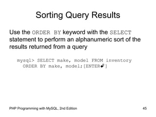 45PHP Programming with MySQL, 2nd Edition
Sorting Query Results
Use the ORDER BY keyword with the SELECT
statement to perform an alphanumeric sort of the
results returned from a query
mysql> SELECT make, model FROM inventory
ORDER BY make, model;[ENTER]
 