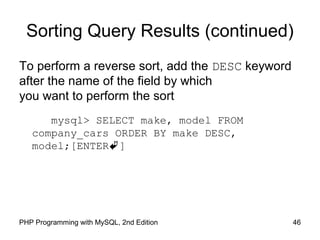 46PHP Programming with MySQL, 2nd Edition
Sorting Query Results (continued)
To perform a reverse sort, add the DESC keyword
after the name of the field by which
you want to perform the sort
mysql> SELECT make, model FROM
company_cars ORDER BY make DESC,
model;[ENTER]
 