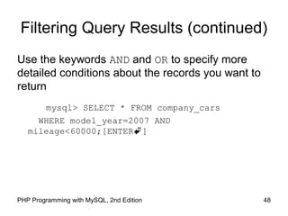 48PHP Programming with MySQL, 2nd Edition
Filtering Query Results (continued)
Use the keywords AND and OR to specify more
detailed conditions about the records you want to
return
mysql> SELECT * FROM company_cars
WHERE model_year=2007 AND
mileage<60000;[ENTER]
 