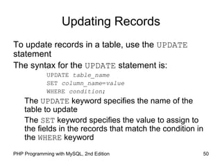 50PHP Programming with MySQL, 2nd Edition
Updating Records
To update records in a table, use the UPDATE
statement
The syntax for the UPDATE statement is:
UPDATE table_name
SET column_name=value
WHERE condition;
The UPDATE keyword specifies the name of the
table to update
The SET keyword specifies the value to assign to
the fields in the records that match the condition in
the WHERE keyword
 