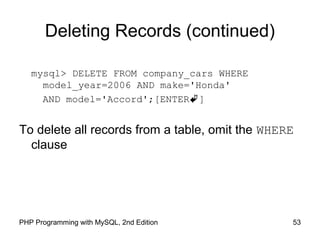 53PHP Programming with MySQL, 2nd Edition
Deleting Records (continued)
mysql> DELETE FROM company_cars WHERE
model_year=2006 AND make='Honda'
AND model='Accord';[ENTER]
To delete all records from a table, omit the WHERE
clause
 