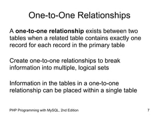 7PHP Programming with MySQL, 2nd Edition
One-to-One Relationships
A one-to-one relationship exists between two
tables when a related table contains exactly one
record for each record in the primary table
Create one-to-one relationships to break
information into multiple, logical sets
Information in the tables in a one-to-one
relationship can be placed within a single table
 