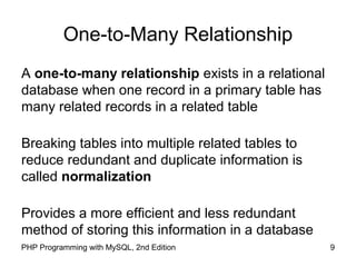 9PHP Programming with MySQL, 2nd Edition
One-to-Many Relationship
A one-to-many relationship exists in a relational
database when one record in a primary table has
many related records in a related table
Breaking tables into multiple related tables to
reduce redundant and duplicate information is
called normalization
Provides a more efficient and less redundant
method of storing this information in a database
 