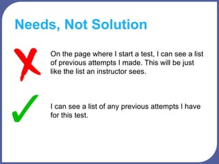 Needs, Not Solution
On the page where I start a test, I can see a list
of previous attempts I made. This will be just
like the list an instructor sees.
I can see a list of any previous attempts I have
for this test.
 