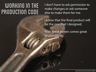 Working in the   I don’t have to ask permission to
                  make changes or ask someone
Production Code   else to make them for me.

                  I know that the ﬁnal product will
                  be the one that I designed.

                  With great power comes great
                  responsibility.




                            A successful tool is one that was used to do something undreamed of by its author. by katerha
                                                                       http://www.ﬂickr.com/photos/katerha/5746905652/
 