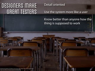 Designers make                                                                       Detail oriented

     great testers                                                                      Use the system more like a user

                                                                                        Know better than anyone how the
                                                                                        thing is supposed to work




Abandoned buildings of Ichikawa junior/senior high school, Chiba Japan. By naosuke ii
http://www.ﬂickr.com/photos/ogwrnsk/5020082786/
 