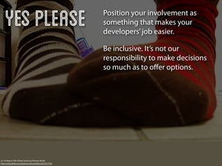 Yes Please                                          Position your involvement as
                                                        something that makes your
                                                        developers’ job easier.

                                                        Be inclusive. It’s not our
                                                        responsibility to make decisions
                                                        so much as to oﬀer options.




v2.19: March 19th (Pirate Socks) by Phoney Nickle
http://www.ﬂickr.com/photos/mslivenletlive/427537759/
 