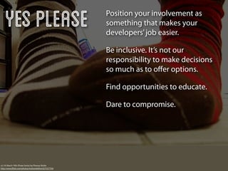 Yes Please                                          Position your involvement as
                                                        something that makes your
                                                        developers’ job easier.

                                                        Be inclusive. It’s not our
                                                        responsibility to make decisions
                                                        so much as to oﬀer options.

                                                        Find opportunities to educate.

                                                        Dare to compromise.




v2.19: March 19th (Pirate Socks) by Phoney Nickle
http://www.ﬂickr.com/photos/mslivenletlive/427537759/
 