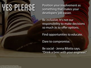 Yes Please                                          Position your involvement as
                                                        something that makes your
                                                        developers’ job easier.

                                                        Be inclusive. It’s not our
                                                        responsibility to make decisions
                                                        so much as to oﬀer options.

                                                        Find opportunities to educate.

                                                        Dare to compromise.

                                                        Be social - Jenna Bilotta says,
                                                        “Drink a beer with your engineer.”



v2.19: March 19th (Pirate Socks) by Phoney Nickle
http://www.ﬂickr.com/photos/mslivenletlive/427537759/
 
