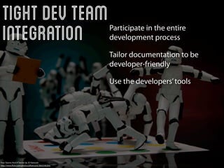 Tight Dev Team
 Integration                                        Participate in the entire
                                                    development process

                                                    Tailor documentation to be
                                                    developer-friendly

                                                    Use the developers’ tools




Four Storms And A Twister by JD Hancock
http://www.ﬂickr.com/photos/jdhancock/3842546304/
 