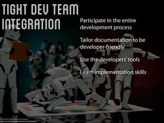 Tight Dev Team
 Integration                                        Participate in the entire
                                                    development process

                                                    Tailor documentation to be
                                                    developer-friendly

                                                    Use the developers’ tools

                                                    Learn implementation skills




Four Storms And A Twister by JD Hancock
http://www.ﬂickr.com/photos/jdhancock/3842546304/
 