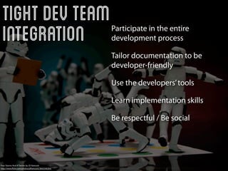 Tight Dev Team
 Integration                                        Participate in the entire
                                                    development process

                                                    Tailor documentation to be
                                                    developer-friendly

                                                    Use the developers’ tools

                                                    Learn implementation skills

                                                    Be respectful / Be social




Four Storms And A Twister by JD Hancock
http://www.ﬂickr.com/photos/jdhancock/3842546304/
 