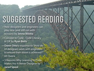 Suggested Reading
• How designers and engineers can
 play nice (and still run with
 scissors) by Jenna Bilotta
• Concept to Code - Code Literacy
 in UX by Ryan Betts
• Owen Otto’s response to “How do
 UI designers work with engineers
 to ensure their vision is achieved?”
 on Quora
• 3 Reasons Why Learning To Code
 Makes You A Better Designer by
 Jared Spool
 