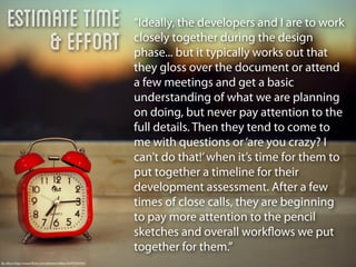 Estimate Time                                       “Ideally, the developers and I are to work
        & Effort                                       closely together during the design
                                                       phase... but it typically works out that
                                                       they gloss over the document or attend
                                                       a few meetings and get a basic
                                                       understanding of what we are planning
                                                       on doing, but never pay attention to the
                                                       full details. Then they tend to come to
                                                       me with questions or ‘are you crazy? I
                                                       can’t do that!’ when it’s time for them to
                                                       put together a timeline for their
                                                       development assessment. After a few
                                                       times of close calls, they are beginning
                                                       to pay more attention to the pencil
                                                       sketches and overall workﬂows we put
                                                       together for them.”
By eﬂon http://www.ﬂickr.com/photos/eﬂon/5079163335/
 