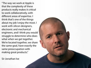 “The way we work at Apple is
that the complexity of these
products really makes it critical
to work collaboratively, with
diﬀerent areas of expertise. I
think that’s one of the things
about my job I enjoy the most. I
work with silicon designers,
electronic and mechanical
engineers, and I think you would
struggle to determine who does
what when we get together.
We’re located together, we share
the same goal, have exactly the
same preoccupation with
making great products.”

Sir Jonathan Ive
 