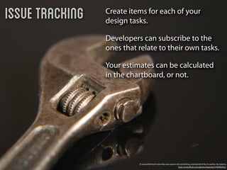 Issue Tracking   Create items for each of your
                 design tasks.

                 Developers can subscribe to the
                 ones that relate to their own tasks.

                 Your estimates can be calculated
                 in the chartboard, or not.




                           A successful tool is one that was used to do something undreamed of by its author. by katerha
                                                                      http://www.ﬂickr.com/photos/katerha/5746905652/
 