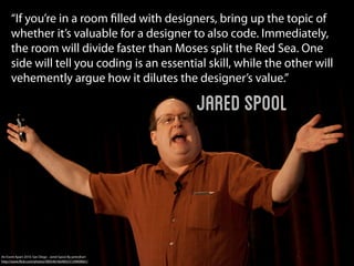 “If you’re in a room ﬁlled with designers, bring up the topic of
      whether it’s valuable for a designer to also code. Immediately,
      the room will divide faster than Moses split the Red Sea. One
      side will tell you coding is an essential skill, while the other will
      vehemently argue how it dilutes the designer’s value.”

                                                             Jared Spool




An Event Apart 2010: San Diego - Jared Spool By peterjhart
http://www.ﬂickr.com/photos/40054618@N03/5139909661/
 