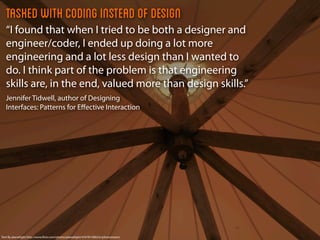 Tasked with coding instead of design
   “I found that when I tried to be both a designer and
   engineer/coder, I ended up doing a lot more
   engineering and a lot less design than I wanted to
   do. I think part of the problem is that engineering
   skills are, in the end, valued more than design skills.”
   Jennifer Tidwell, author of Designing
   Interfaces: Patterns for Eﬀective Interaction




Tent By planetlight http://www.ﬂickr.com/photos/planetlight/4767815082/in/photostream/
 