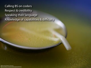 Calling BS on coders
          Respect & credibility
          Speaking their language
          Knowledge of capabilities & diﬃculty




Mighty Elixir By Robert S. Donovan
http://www.ﬂickr.com/photos/booleansplit/2220774911/
 