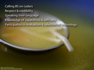 Calling BS on coders
          Respect & credibility
          Speaking their language
          Knowledge of capabilities & diﬃculty
          Participation in evaluation & selection of technology




Mighty Elixir By Robert S. Donovan
http://www.ﬂickr.com/photos/booleansplit/2220774911/
 