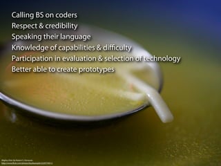 Calling BS on coders
          Respect & credibility
          Speaking their language
          Knowledge of capabilities & diﬃculty
          Participation in evaluation & selection of technology
          Better able to create prototypes




Mighty Elixir By Robert S. Donovan
http://www.ﬂickr.com/photos/booleansplit/2220774911/
 