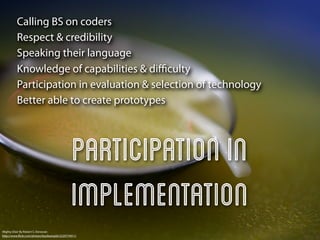 Calling BS on coders
          Respect & credibility
          Speaking their language
          Knowledge of capabilities & diﬃculty
          Participation in evaluation & selection of technology
          Better able to create prototypes




                                                Participation in
                                                implementation
Mighty Elixir By Robert S. Donovan
http://www.ﬂickr.com/photos/booleansplit/2220774911/
 