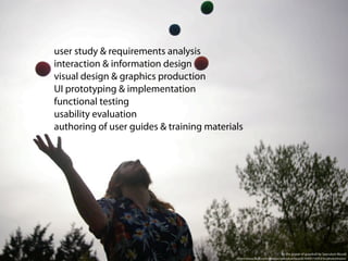user study & requirements analysis
interaction & information design
visual design & graphics production
UI prototyping & implementation
functional testing
usability evaluation
authoring of user guides & training materials




                                                                        by the power of grayskull by Speculum Mundi
                                           http://www.ﬂickr.com/photos/speculummundi/4569110353/in/photostream/
 