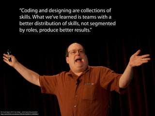 “Coding and designing are collections of
                            skills. What we’ve learned is teams with a
                            better distribution of skills, not segmented
                            by roles, produce better results.”




An Event Apart 2010: San Diego - Jared Spool By peterjhart
http://www.ﬂickr.com/photos/40054618@N03/5139909661/
 