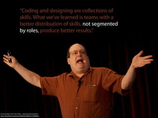 “Coding and designing are collections of
                            skills. What we’ve learned is teams with a
                            better distribution of skills, not segmented
                            by roles, produce better results.”




An Event Apart 2010: San Diego - Jared Spool By peterjhart
http://www.ﬂickr.com/photos/40054618@N03/5139909661/
 