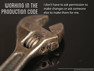 Working in the   I don’t have to ask permission to
                  make changes or ask someone
Production Code   else to make them for me.




                            A successful tool is one that was used to do something undreamed of by its author. by katerha
                                                                       http://www.ﬂickr.com/photos/katerha/5746905652/
 