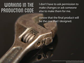 Working in the   I don’t have to ask permission to
                  make changes or ask someone
Production Code   else to make them for me.

                  I know that the ﬁnal product will
                  be the one that I designed.




                            A successful tool is one that was used to do something undreamed of by its author. by katerha
                                                                       http://www.ﬂickr.com/photos/katerha/5746905652/
 