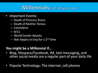 • Important Events:
   –   Death of Princess Diana
   –   Death of Mother Teresa
   –   Columbine
   –   9/11
   –   World Center Attacks
   –   War begins in Iraq for a 2nd time

You might be a Millennial if…
• Blog, Myspace/Facebook, IM, text messaging, and
  other social media are a regular part of your daily life

• Popular Technology: The internet, cell phones
 
