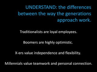 UNDERSTAND: the differences
          between the way the generations
                          approach work.
• OPTIMIZE: the strengths of each group:
          Traditionalists are loyal employees.

             Boomers are highly optimistic.

        X-ers value independence and flexibility.

  Millennials value teamwork and personal connection.
 