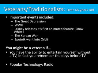 • Important events included:
   – The Great Depression
   – WWII
   – Disney releases it’s first animated feature (Snow
     White)
   – The Korean War
   – Sputnik went into Orbit

You might be a veteran if…
• You have the ability to entertain yourself without
  a TV, in fact you remember the days before TV

• Popular Technology: Radio
 