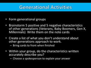 • Form generational groups
• Brainstorm 5 positive and 5 negative characteristics
of other generations (Veterans, Baby Boomers, Gen X,
Millennials) Write them on the note cards
• Create a list of what you don’t understand about
other generations approach to work.
– Bring cards to front when finished
• Within your group, do the characteristics written
accurately describe you?
– Choose a spokesperson to explain your answer
 
