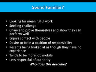 • Looking for meaningful work
• Seeking challenge
• Chance to prove themselves and show they can
perform well
• Enjoys contact with people
• Desire to be in a position of responsibility
• Resents being looked at as though they have no
experience
• Tends to be more job mobile
• Less respectful of authority
Who does this describe?
 